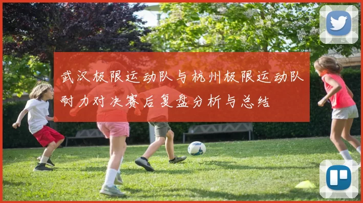 武汉极限运动队与杭州极限运动队耐力对决赛后复盘分析与总结