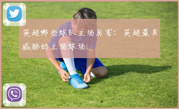 英超哪些球队主场厉害：英超最具威胁的主场球场