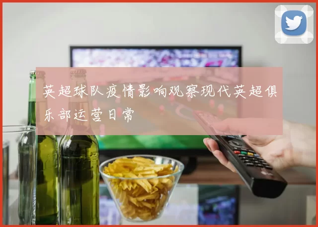 英超球队疫情影响观察现代英超俱乐部运营日常