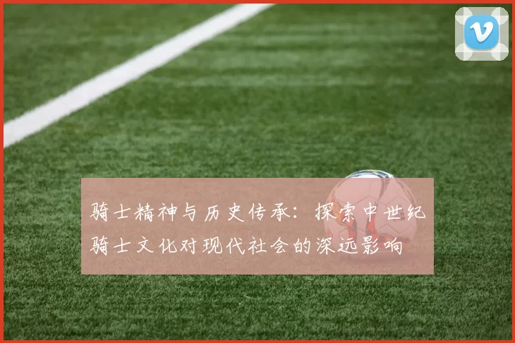 骑士精神与历史传承：探索中世纪骑士文化对现代社会的深远影响