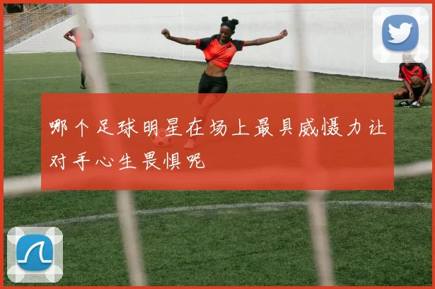 哪个足球明星在场上最具威慑力让对手心生畏惧呢