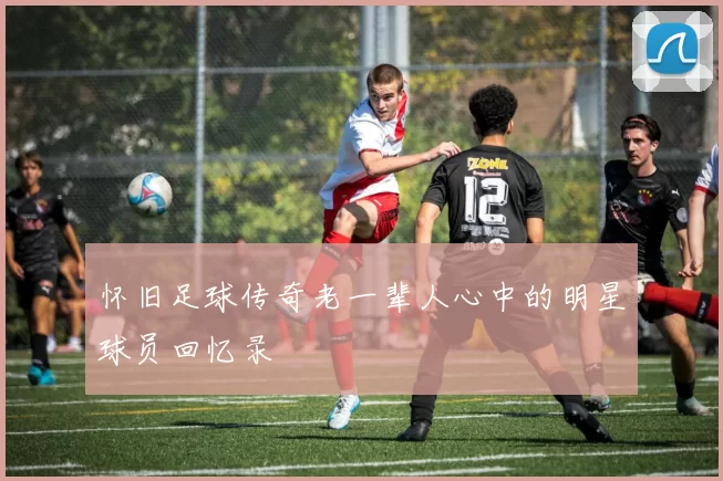 怀旧足球传奇老一辈人心中的明星球员回忆录
