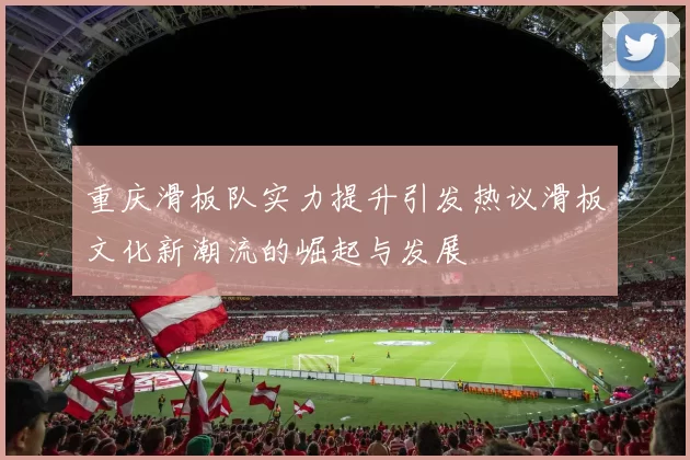重庆滑板队实力提升引发热议滑板文化新潮流的崛起与发展