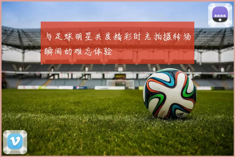与足球明星共度精彩时光拍摄转场瞬间的难忘体验