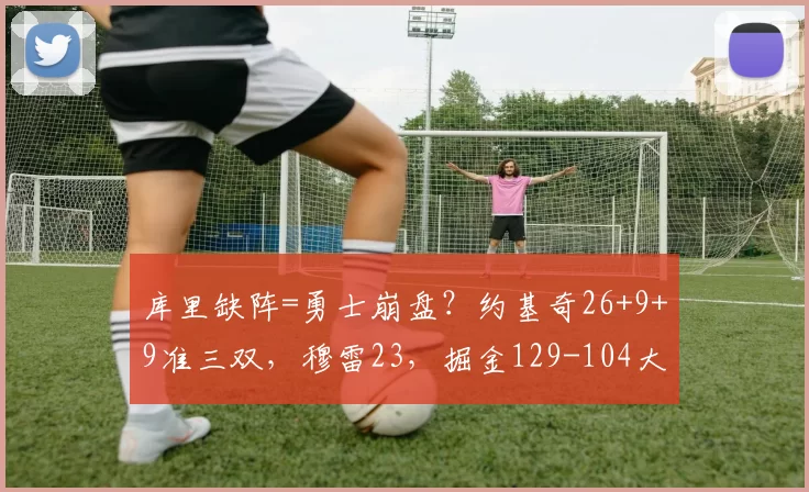 库里缺阵=勇士崩盘？约基奇26+9+9准三双，穆雷23，掘金129-104大胜勇士