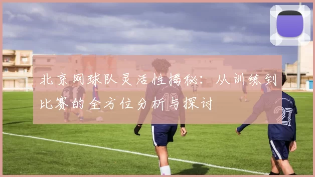 北京网球队灵活性揭秘：从训练到比赛的全方位分析与探讨