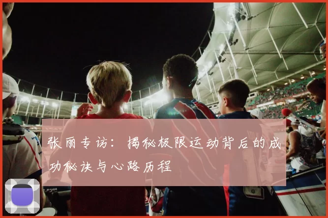 张丽专访：揭秘极限运动背后的成功秘诀与心路历程