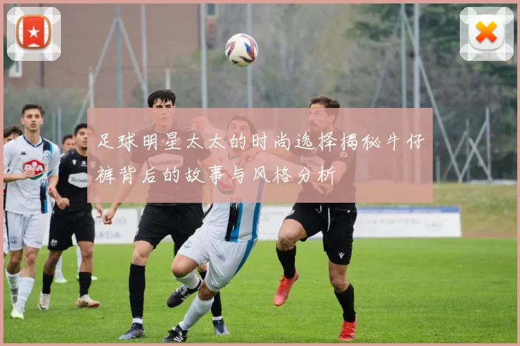 足球明星太太的时尚选择揭秘牛仔裤背后的故事与风格分析