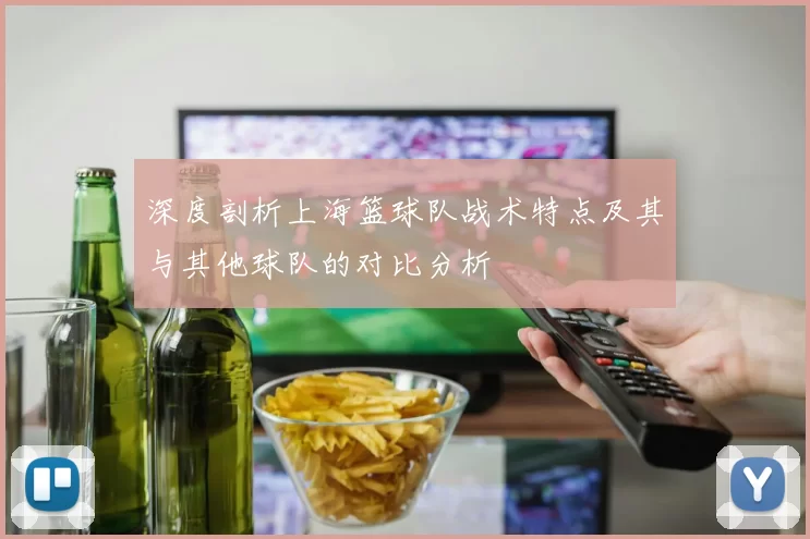 深度剖析上海篮球队战术特点及其与其他球队的对比分析