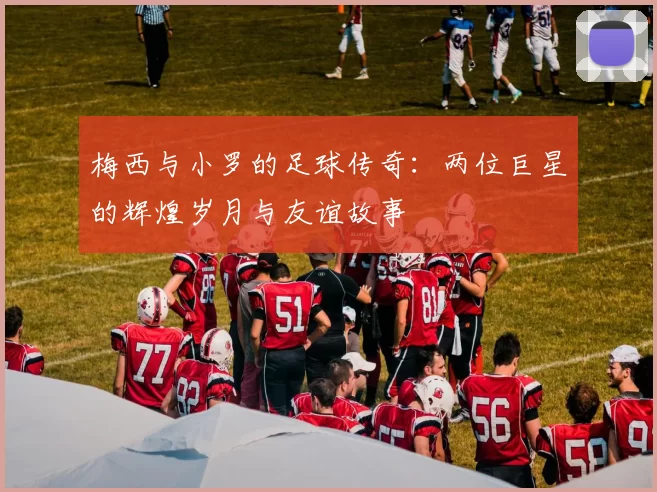 梅西与小罗的足球传奇：两位巨星的辉煌岁月与友谊故事