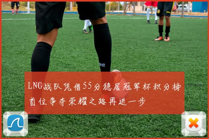 LNG战队凭借55分稳居冠军杯积分榜首位争夺荣耀之路再进一步