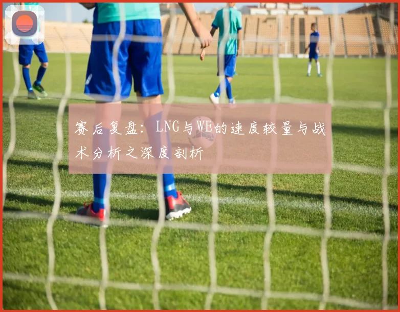 赛后复盘：LNG与WE的速度较量与战术分析之深度剖析