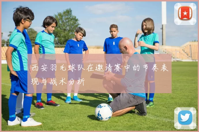 西安羽毛球队在邀请赛中的节奏表现与战术分析