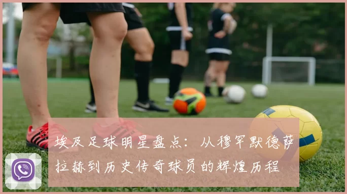 埃及足球明星盘点：从穆罕默德萨拉赫到历史传奇球员的辉煌历程