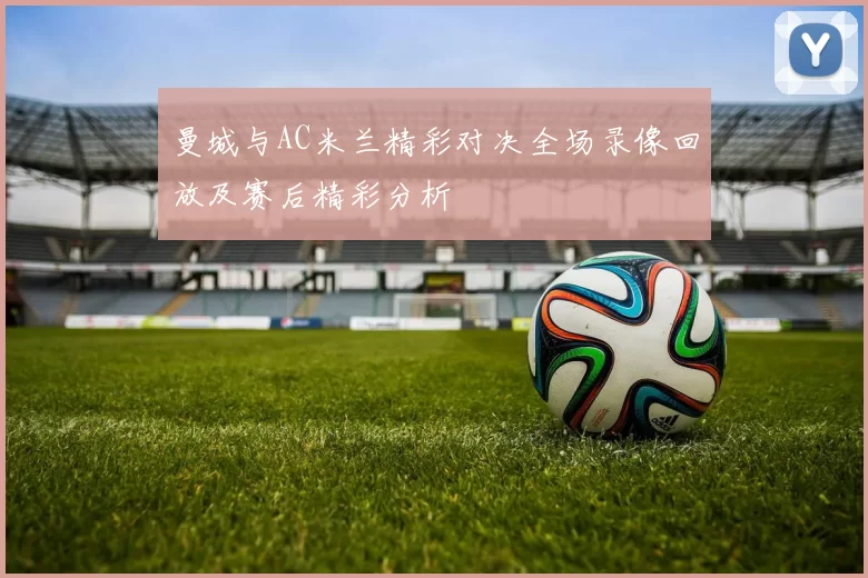 曼城与AC米兰精彩对决全场录像回放及赛后精彩分析