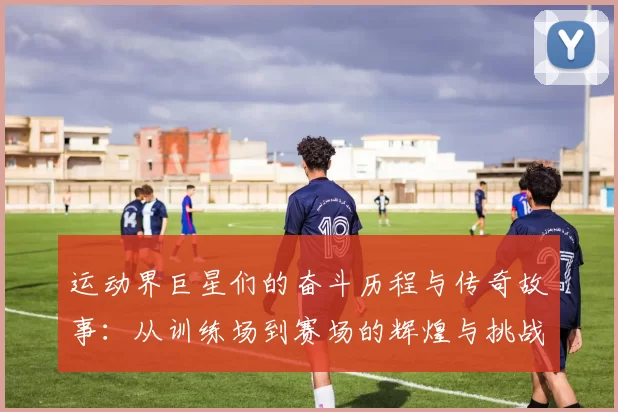 运动界巨星们的奋斗历程与传奇故事：从训练场到赛场的辉煌与挑战