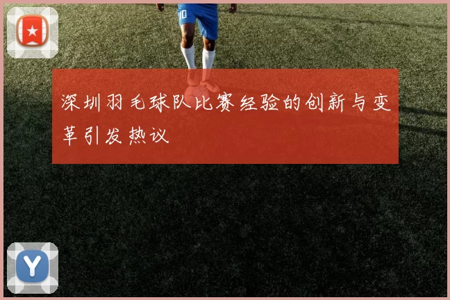 深圳羽毛球队比赛经验的创新与变革引发热议