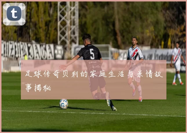 足球传奇贝利的家庭生活与亲情故事揭秘