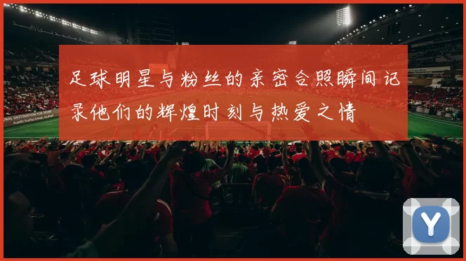 足球明星与粉丝的亲密合照瞬间记录他们的辉煌时刻与热爱之情
