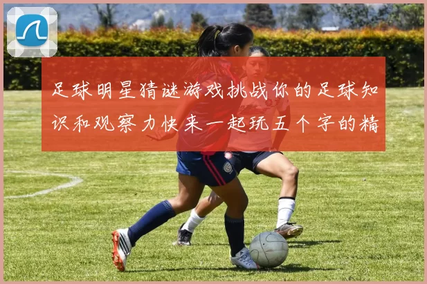 足球明星猜谜游戏挑战你的足球知识和观察力快来一起玩五个字的精彩互动吧