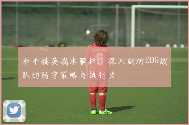 和平精英战术解析：深入剖析EDG战队的防守策略与执行力