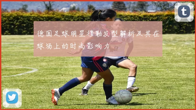 德国足球明星穆勒发型解析及其在球场上的时尚影响力