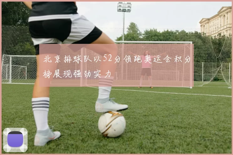北京排球队以52分领跑奥运会积分榜展现强劲实力