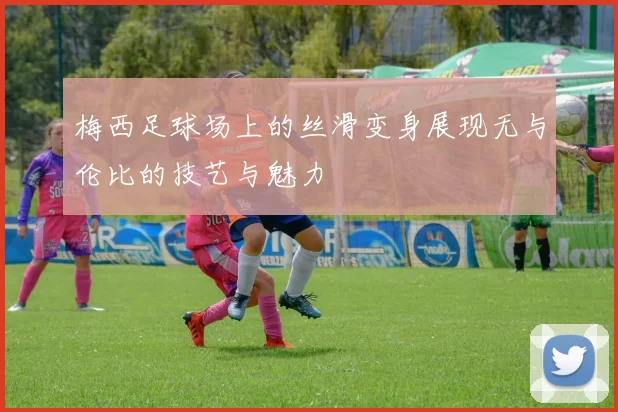 梅西足球场上的丝滑变身展现无与伦比的技艺与魅力