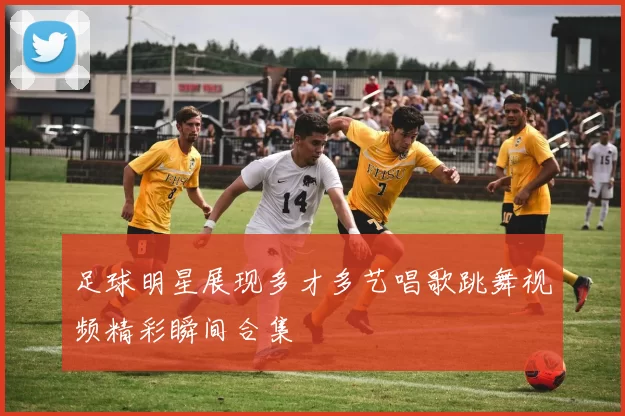足球明星展现多才多艺唱歌跳舞视频精彩瞬间合集