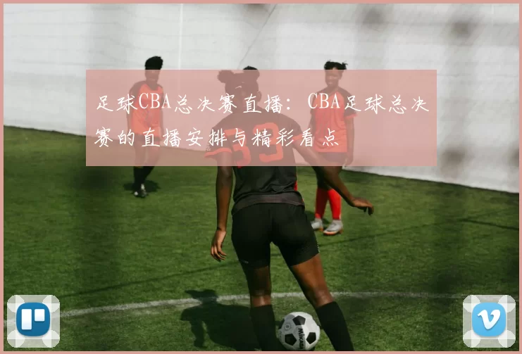 足球CBA总决赛直播：CBA足球总决赛的直播安排与精彩看点