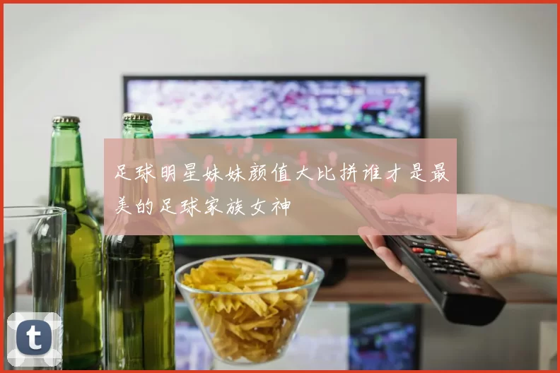 足球明星妹妹颜值大比拼谁才是最美的足球家族女神
