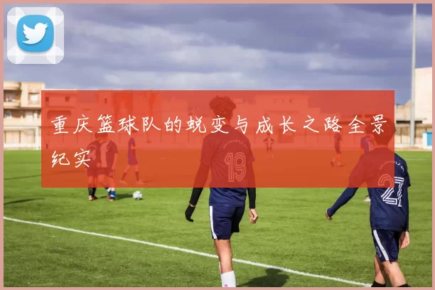 重庆篮球队的蜕变与成长之路全景纪实