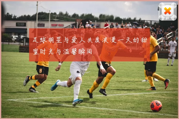 足球明星与爱人共度浪漫一天的甜蜜时光与温馨瞬间