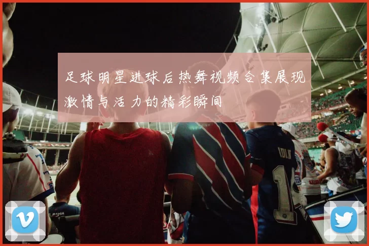 足球明星进球后热舞视频合集展现激情与活力的精彩瞬间