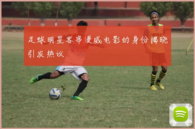 足球明星客串漫威电影的身份揭晓引发热议