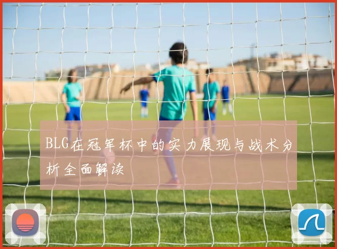 BLG在冠军杯中的实力展现与战术分析全面解读