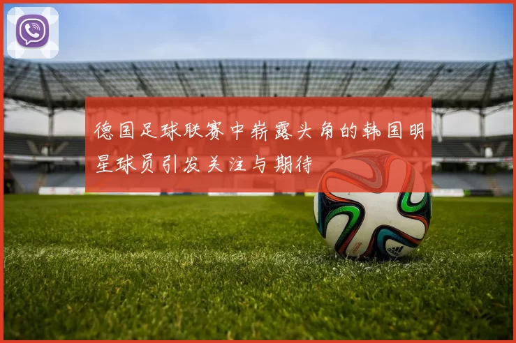 德国足球联赛中崭露头角的韩国明星球员引发关注与期待