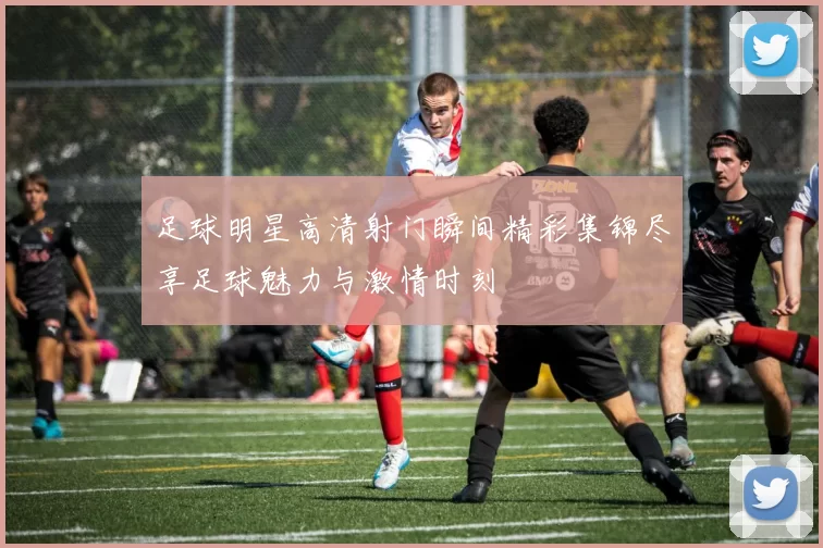 足球明星高清射门瞬间精彩集锦尽享足球魅力与激情时刻