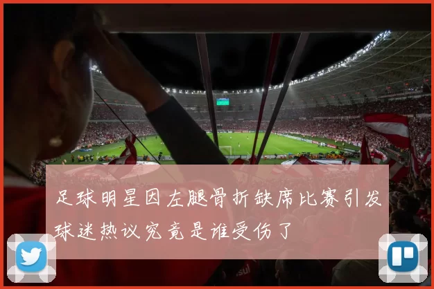足球明星因左腿骨折缺席比赛引发球迷热议究竟是谁受伤了
