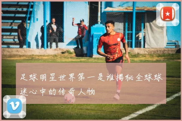 足球明星世界第一是谁揭秘全球球迷心中的传奇人物
