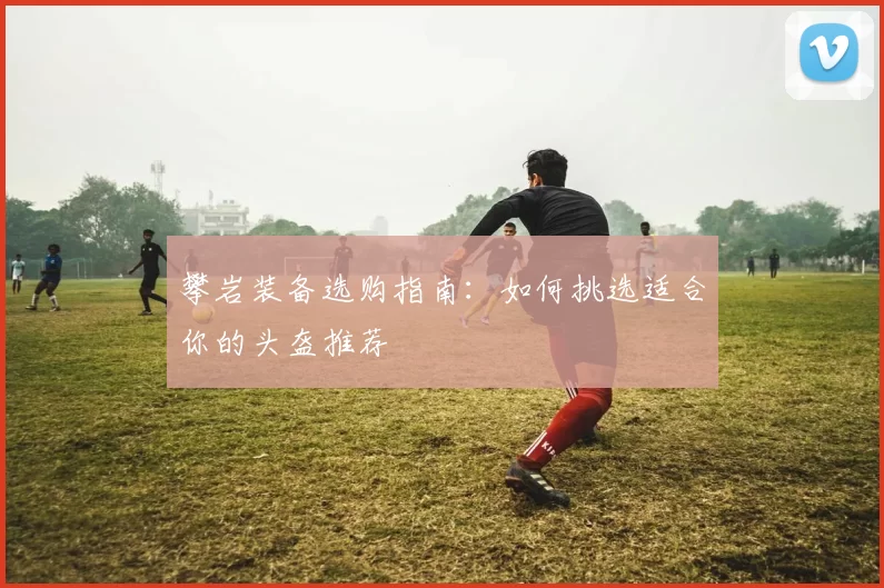攀岩装备选购指南：如何挑选适合你的头盔推荐