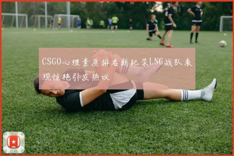 CSGO心理素质排名新纪录LNG战队表现惊艳引发热议