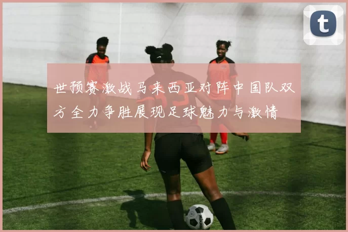 世预赛激战马来西亚对阵中国队双方全力争胜展现足球魅力与激情