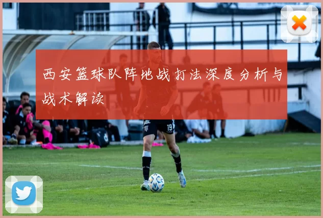 西安篮球队阵地战打法深度分析与战术解读