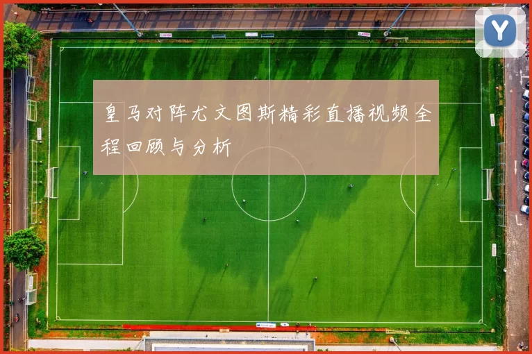 皇马对阵尤文图斯精彩直播视频全程回顾与分析