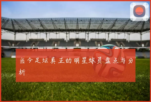 当今足坛真正的明星球员盘点与分析