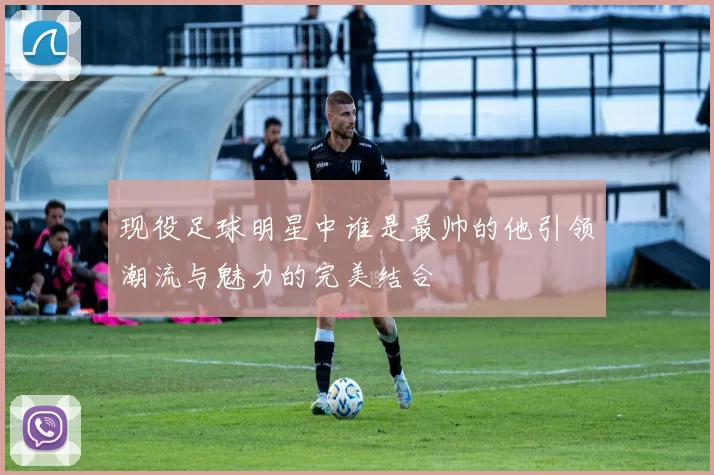 现役足球明星中谁是最帅的他引领潮流与魅力的完美结合