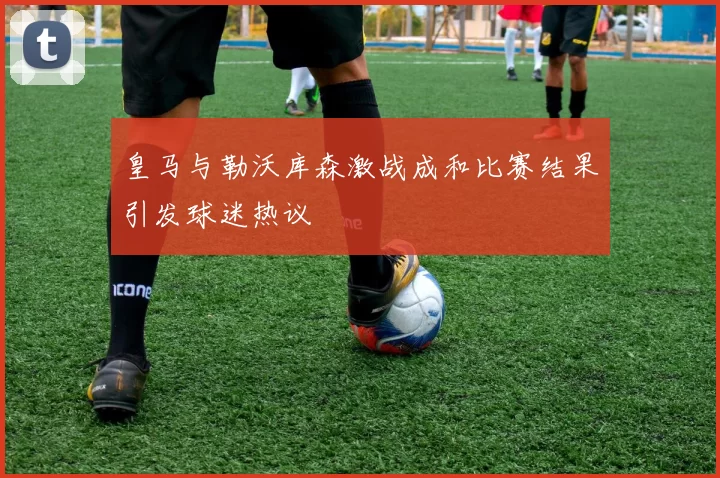 皇马与勒沃库森激战成和比赛结果引发球迷热议