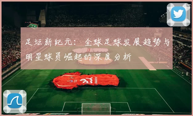 足坛新纪元：全球足球发展趋势与明星球员崛起的深度分析