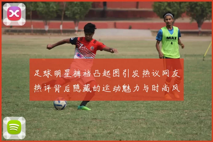 足球明星裤裆凸起图引发热议网友热评背后隐藏的运动魅力与时尚风潮